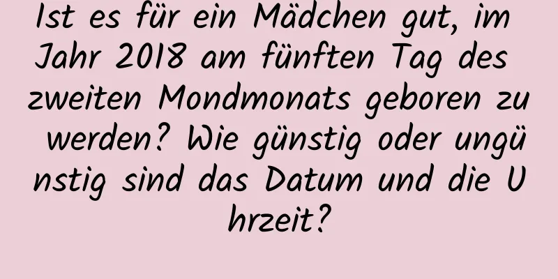 Ist es für ein Mädchen gut, im Jahr 2018 am fünften Tag des zweiten Mondmonats geboren zu werden? Wie günstig oder ungünstig sind das Datum und die Uhrzeit?