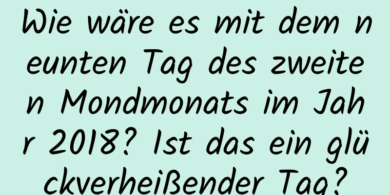 Wie wäre es mit dem neunten Tag des zweiten Mondmonats im Jahr 2018? Ist das ein glückverheißender Tag?