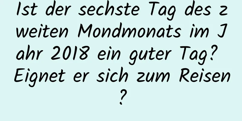 Ist der sechste Tag des zweiten Mondmonats im Jahr 2018 ein guter Tag? Eignet er sich zum Reisen?