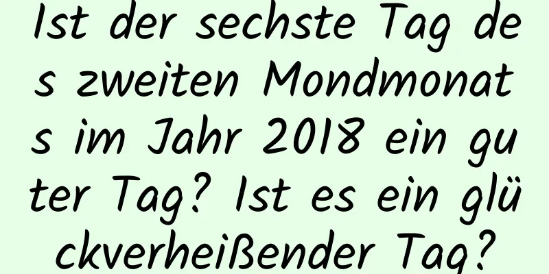 Ist der sechste Tag des zweiten Mondmonats im Jahr 2018 ein guter Tag? Ist es ein glückverheißender Tag?