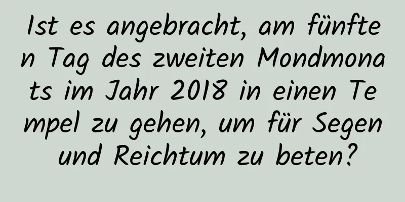 Ist es angebracht, am fünften Tag des zweiten Mondmonats im Jahr 2018 in einen Tempel zu gehen, um für Segen und Reichtum zu beten?