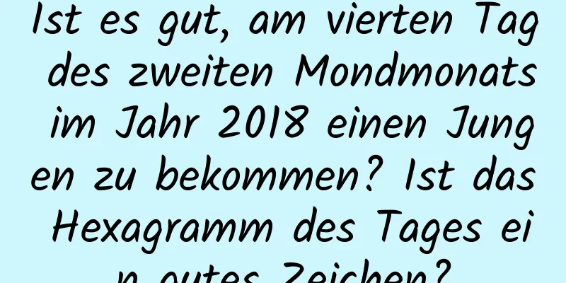 Ist es gut, am vierten Tag des zweiten Mondmonats im Jahr 2018 einen Jungen zu bekommen? Ist das Hexagramm des Tages ein gutes Zeichen?