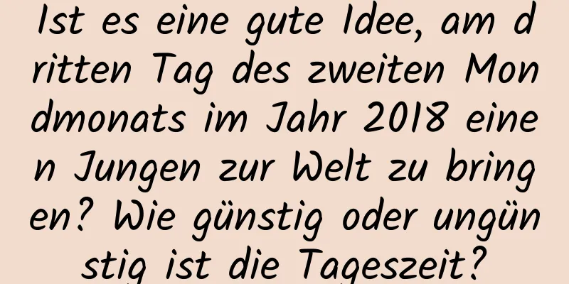 Ist es eine gute Idee, am dritten Tag des zweiten Mondmonats im Jahr 2018 einen Jungen zur Welt zu bringen? Wie günstig oder ungünstig ist die Tageszeit?