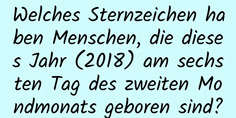 Welches Sternzeichen haben Menschen, die dieses Jahr (2018) am sechsten Tag des zweiten Mondmonats geboren sind?