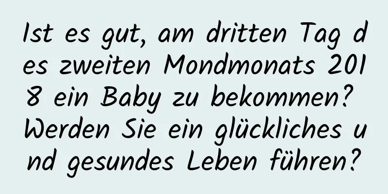 Ist es gut, am dritten Tag des zweiten Mondmonats 2018 ein Baby zu bekommen? Werden Sie ein glückliches und gesundes Leben führen?