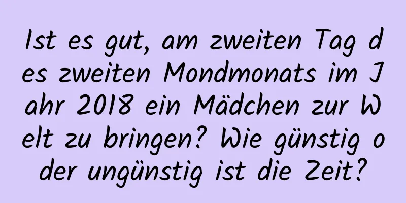 Ist es gut, am zweiten Tag des zweiten Mondmonats im Jahr 2018 ein Mädchen zur Welt zu bringen? Wie günstig oder ungünstig ist die Zeit?