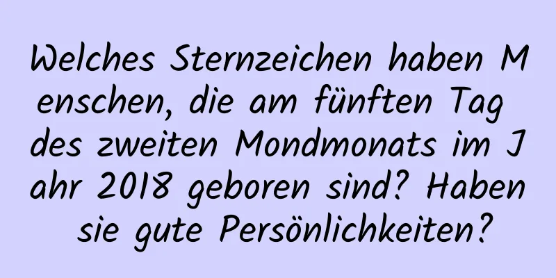 Welches Sternzeichen haben Menschen, die am fünften Tag des zweiten Mondmonats im Jahr 2018 geboren sind? Haben sie gute Persönlichkeiten?