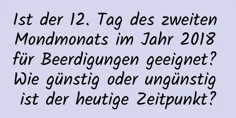 Ist der 12. Tag des zweiten Mondmonats im Jahr 2018 für Beerdigungen geeignet? Wie günstig oder ungünstig ist der heutige Zeitpunkt?