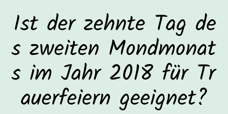 Ist der zehnte Tag des zweiten Mondmonats im Jahr 2018 für Trauerfeiern geeignet?