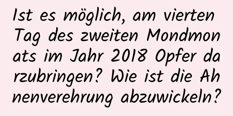 Ist es möglich, am vierten Tag des zweiten Mondmonats im Jahr 2018 Opfer darzubringen? Wie ist die Ahnenverehrung abzuwickeln?