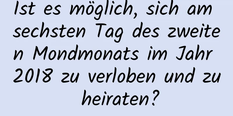 Ist es möglich, sich am sechsten Tag des zweiten Mondmonats im Jahr 2018 zu verloben und zu heiraten?