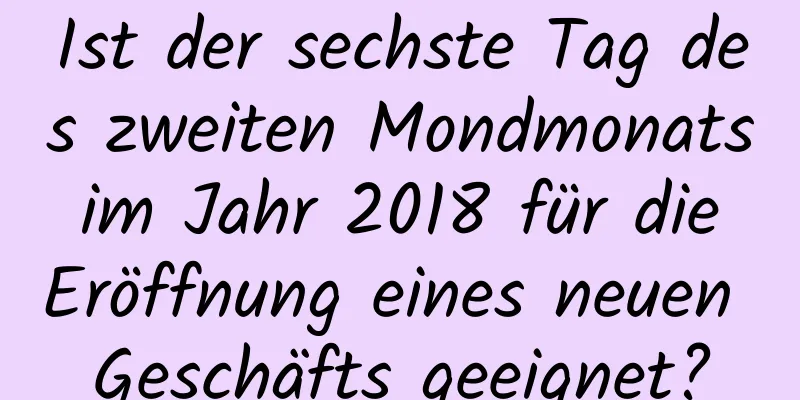 Ist der sechste Tag des zweiten Mondmonats im Jahr 2018 für die Eröffnung eines neuen Geschäfts geeignet?