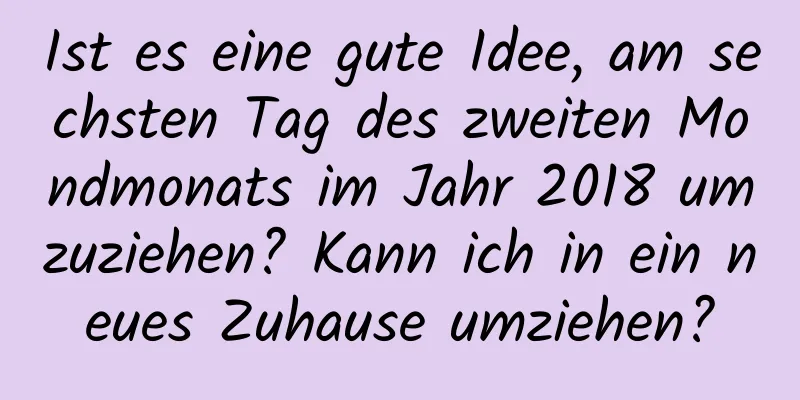 Ist es eine gute Idee, am sechsten Tag des zweiten Mondmonats im Jahr 2018 umzuziehen? Kann ich in ein neues Zuhause umziehen?