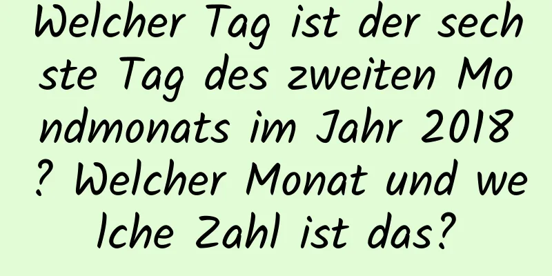 Welcher Tag ist der sechste Tag des zweiten Mondmonats im Jahr 2018? Welcher Monat und welche Zahl ist das?