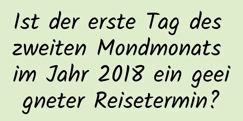 Ist der erste Tag des zweiten Mondmonats im Jahr 2018 ein geeigneter Reisetermin?