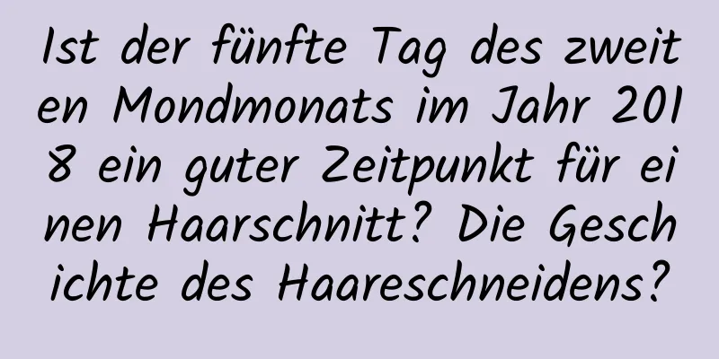 Ist der fünfte Tag des zweiten Mondmonats im Jahr 2018 ein guter Zeitpunkt für einen Haarschnitt? Die Geschichte des Haareschneidens?