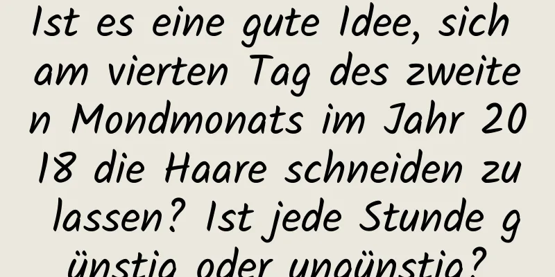 Ist es eine gute Idee, sich am vierten Tag des zweiten Mondmonats im Jahr 2018 die Haare schneiden zu lassen? Ist jede Stunde günstig oder ungünstig?