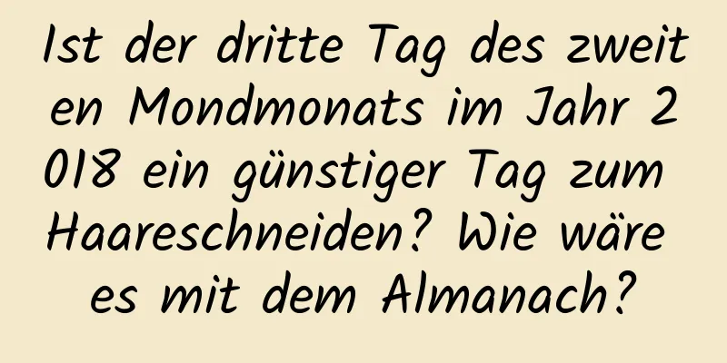 Ist der dritte Tag des zweiten Mondmonats im Jahr 2018 ein günstiger Tag zum Haareschneiden? Wie wäre es mit dem Almanach?