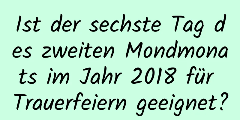 Ist der sechste Tag des zweiten Mondmonats im Jahr 2018 für Trauerfeiern geeignet?