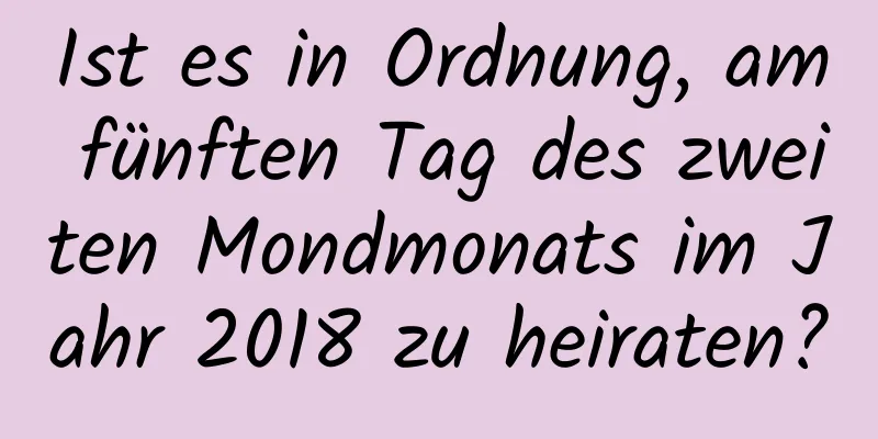 Ist es in Ordnung, am fünften Tag des zweiten Mondmonats im Jahr 2018 zu heiraten?