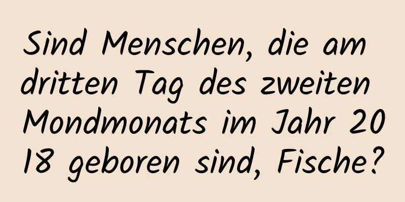 Sind Menschen, die am dritten Tag des zweiten Mondmonats im Jahr 2018 geboren sind, Fische?