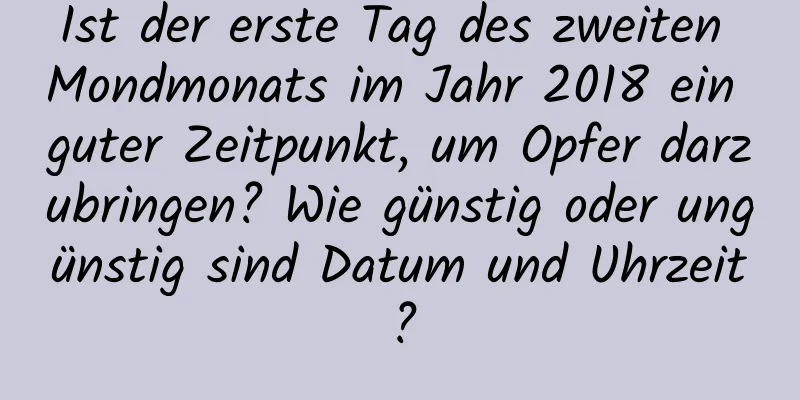 Ist der erste Tag des zweiten Mondmonats im Jahr 2018 ein guter Zeitpunkt, um Opfer darzubringen? Wie günstig oder ungünstig sind Datum und Uhrzeit?