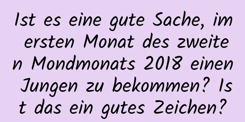 Ist es eine gute Sache, im ersten Monat des zweiten Mondmonats 2018 einen Jungen zu bekommen? Ist das ein gutes Zeichen?