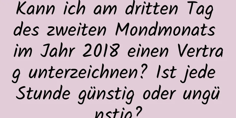 Kann ich am dritten Tag des zweiten Mondmonats im Jahr 2018 einen Vertrag unterzeichnen? Ist jede Stunde günstig oder ungünstig?