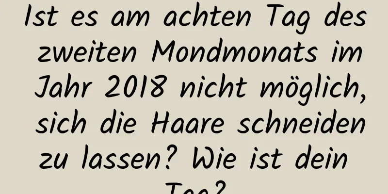 Ist es am achten Tag des zweiten Mondmonats im Jahr 2018 nicht möglich, sich die Haare schneiden zu lassen? Wie ist dein Tag?