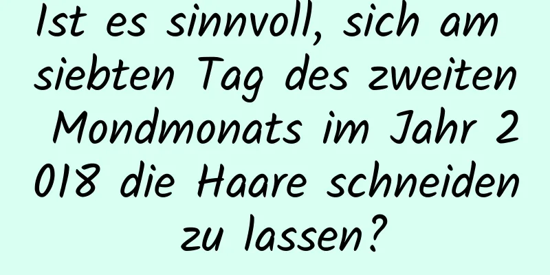 Ist es sinnvoll, sich am siebten Tag des zweiten Mondmonats im Jahr 2018 die Haare schneiden zu lassen?