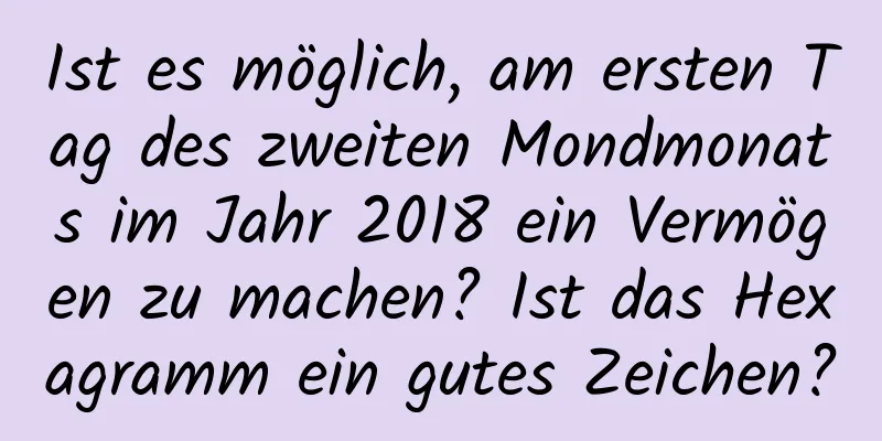 Ist es möglich, am ersten Tag des zweiten Mondmonats im Jahr 2018 ein Vermögen zu machen? Ist das Hexagramm ein gutes Zeichen?