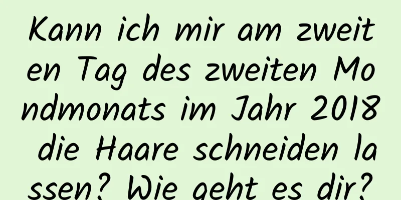 Kann ich mir am zweiten Tag des zweiten Mondmonats im Jahr 2018 die Haare schneiden lassen? Wie geht es dir?