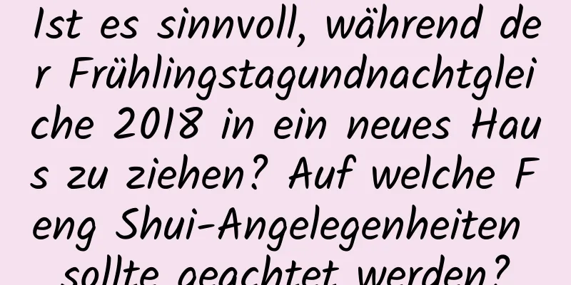 Ist es sinnvoll, während der Frühlingstagundnachtgleiche 2018 in ein neues Haus zu ziehen? Auf welche Feng Shui-Angelegenheiten sollte geachtet werden?