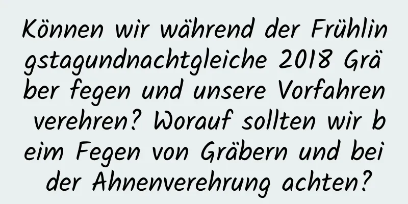 Können wir während der Frühlingstagundnachtgleiche 2018 Gräber fegen und unsere Vorfahren verehren? Worauf sollten wir beim Fegen von Gräbern und bei der Ahnenverehrung achten?