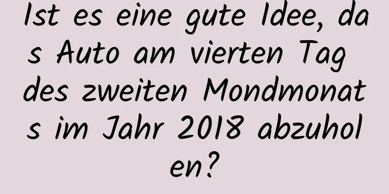 Ist es eine gute Idee, das Auto am vierten Tag des zweiten Mondmonats im Jahr 2018 abzuholen?