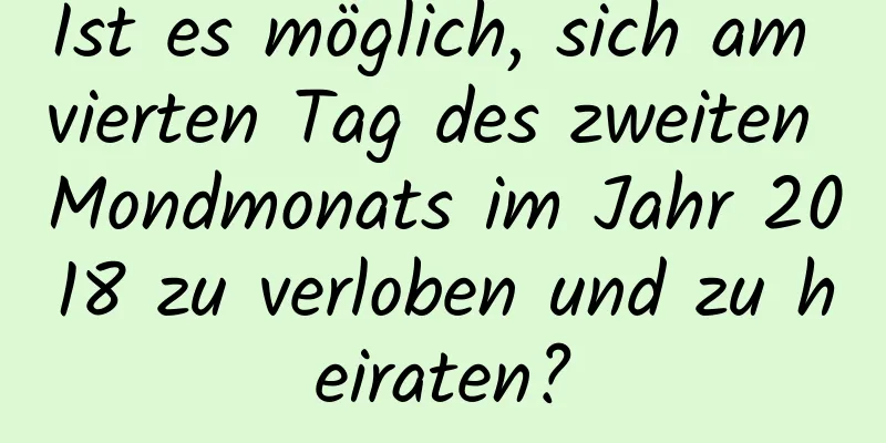 Ist es möglich, sich am vierten Tag des zweiten Mondmonats im Jahr 2018 zu verloben und zu heiraten?