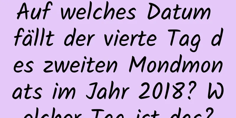 Auf welches Datum fällt der vierte Tag des zweiten Mondmonats im Jahr 2018? Welcher Tag ist das?