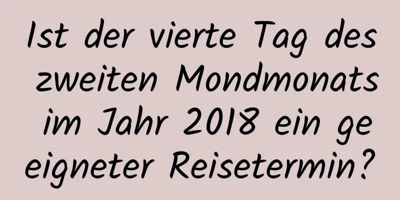 Ist der vierte Tag des zweiten Mondmonats im Jahr 2018 ein geeigneter Reisetermin?