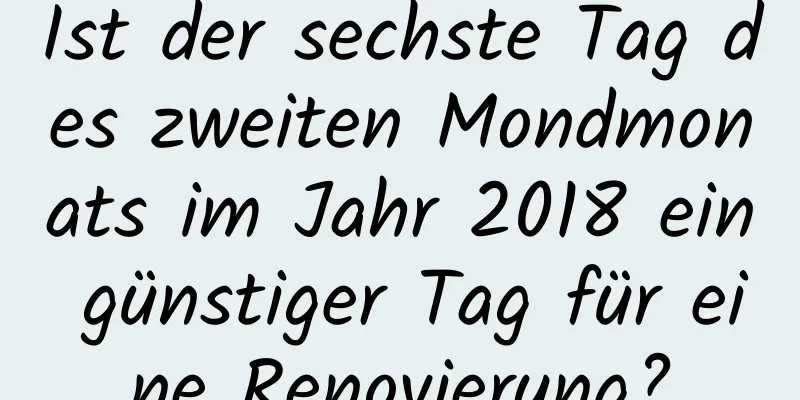 Ist der sechste Tag des zweiten Mondmonats im Jahr 2018 ein günstiger Tag für eine Renovierung?