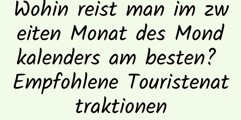 Wohin reist man im zweiten Monat des Mondkalenders am besten? Empfohlene Touristenattraktionen