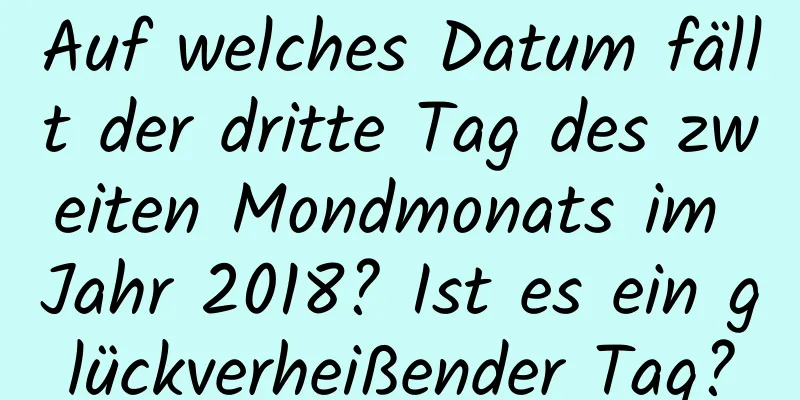 Auf welches Datum fällt der dritte Tag des zweiten Mondmonats im Jahr 2018? Ist es ein glückverheißender Tag?