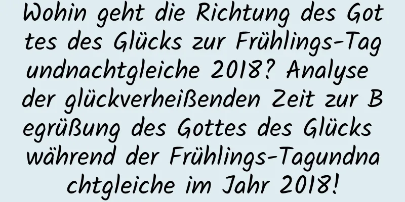 Wohin geht die Richtung des Gottes des Glücks zur Frühlings-Tagundnachtgleiche 2018? Analyse der glückverheißenden Zeit zur Begrüßung des Gottes des Glücks während der Frühlings-Tagundnachtgleiche im Jahr 2018!