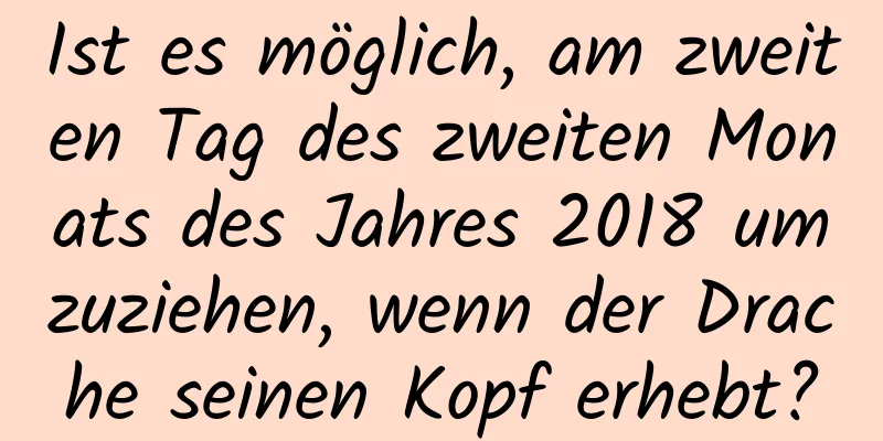 Ist es möglich, am zweiten Tag des zweiten Monats des Jahres 2018 umzuziehen, wenn der Drache seinen Kopf erhebt?