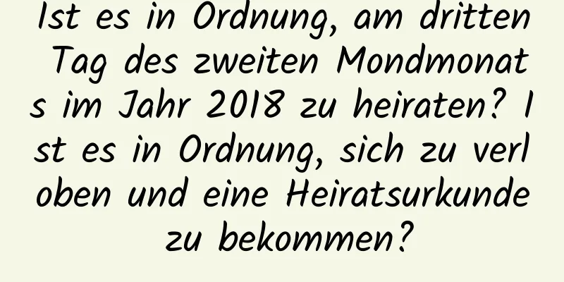 Ist es in Ordnung, am dritten Tag des zweiten Mondmonats im Jahr 2018 zu heiraten? Ist es in Ordnung, sich zu verloben und eine Heiratsurkunde zu bekommen?