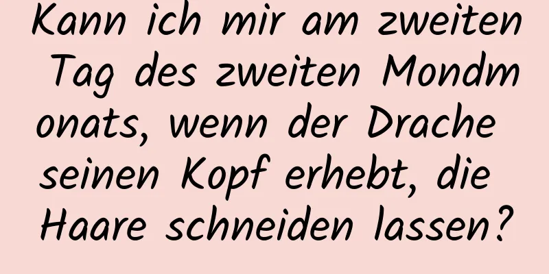 Kann ich mir am zweiten Tag des zweiten Mondmonats, wenn der Drache seinen Kopf erhebt, die Haare schneiden lassen?