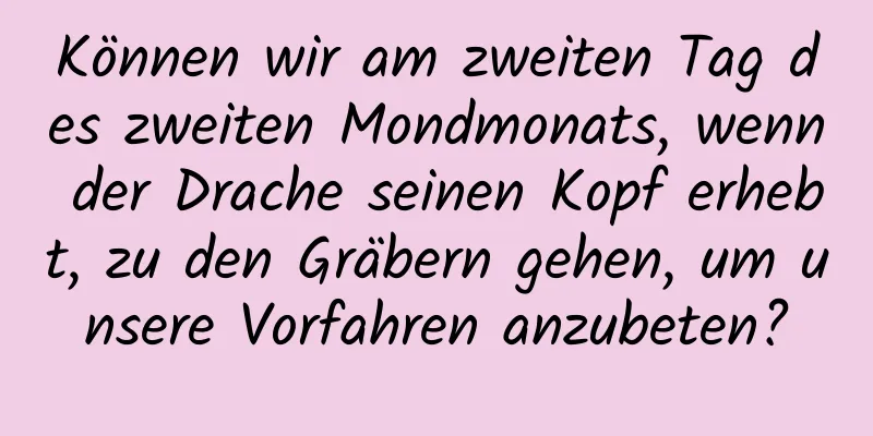 Können wir am zweiten Tag des zweiten Mondmonats, wenn der Drache seinen Kopf erhebt, zu den Gräbern gehen, um unsere Vorfahren anzubeten?