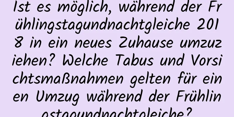 Ist es möglich, während der Frühlingstagundnachtgleiche 2018 in ein neues Zuhause umzuziehen? Welche Tabus und Vorsichtsmaßnahmen gelten für einen Umzug während der Frühlingstagundnachtgleiche?