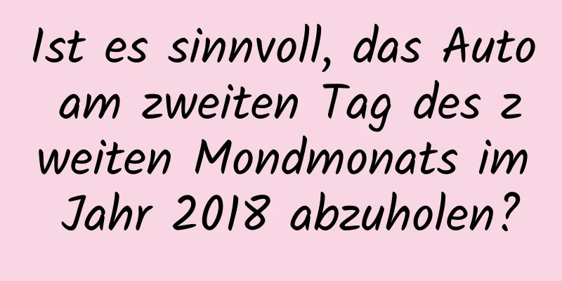 Ist es sinnvoll, das Auto am zweiten Tag des zweiten Mondmonats im Jahr 2018 abzuholen?