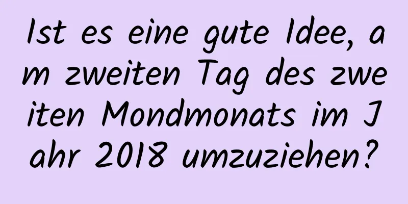 Ist es eine gute Idee, am zweiten Tag des zweiten Mondmonats im Jahr 2018 umzuziehen?