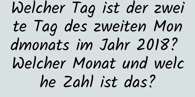 Welcher Tag ist der zweite Tag des zweiten Mondmonats im Jahr 2018? Welcher Monat und welche Zahl ist das?